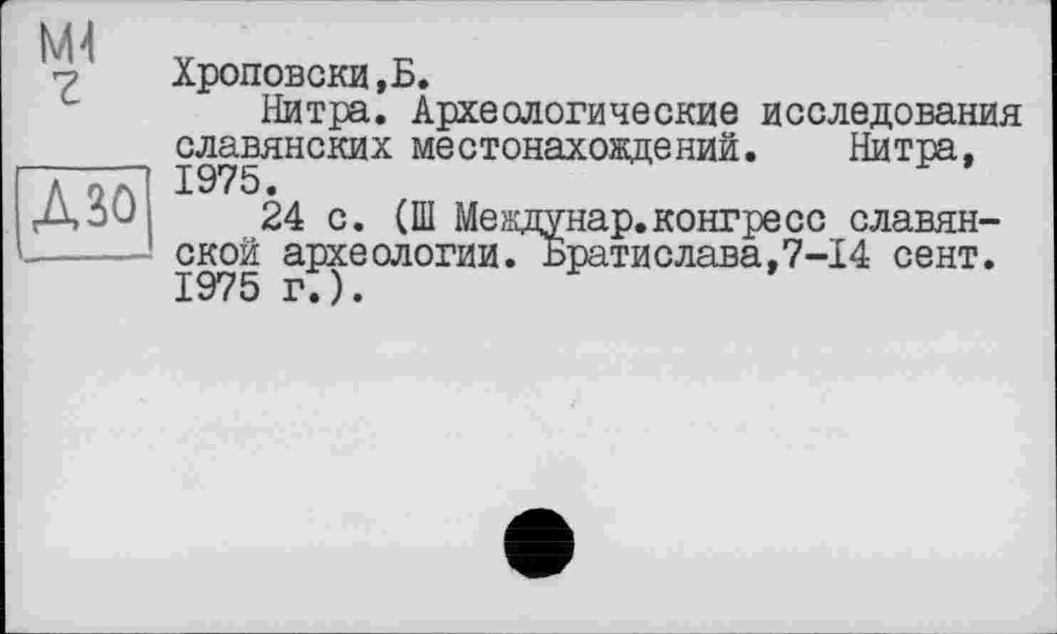 ﻿Ml ?
ДМ
Хроповски.Б.
Нитра. Археологические исследования славянских местонахождений. Нитра,
24 с. (Ш Междунар.конгресс славянской археологии. Братислава,7-14 сент.